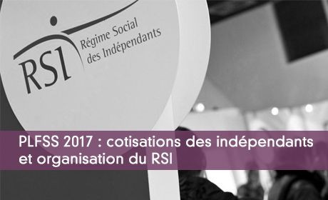 PLFSS 2017 : cotisations des indpendants et organisation du RSI